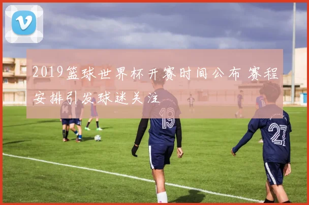 2019篮球世界杯开赛时间公布 赛程安排引发球迷关注