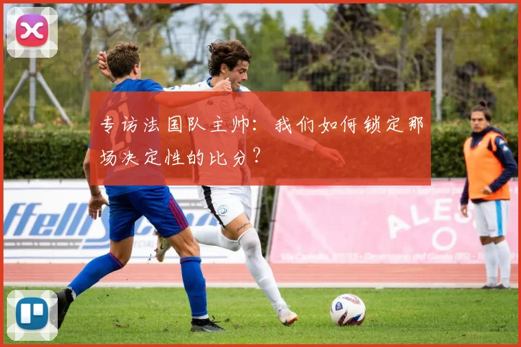 专访法国队主帅：我们如何锁定那场决定性的比分？