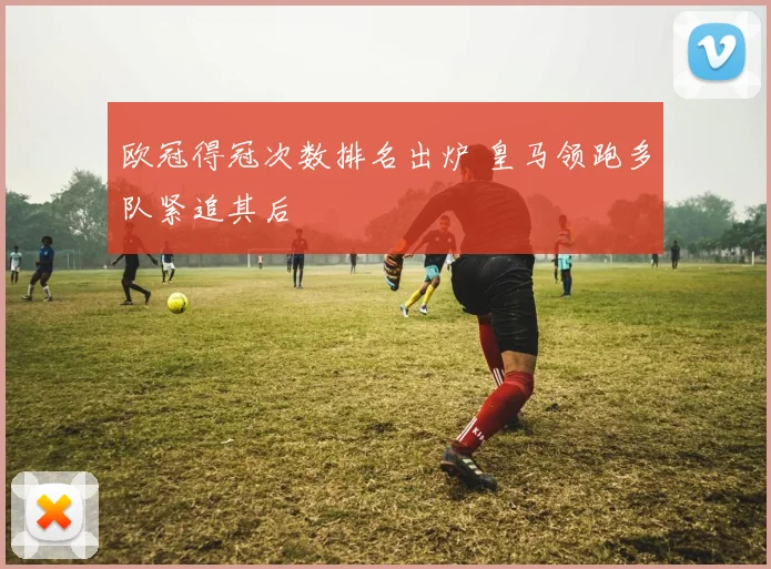欧冠得冠次数排名出炉 皇马领跑多队紧追其后