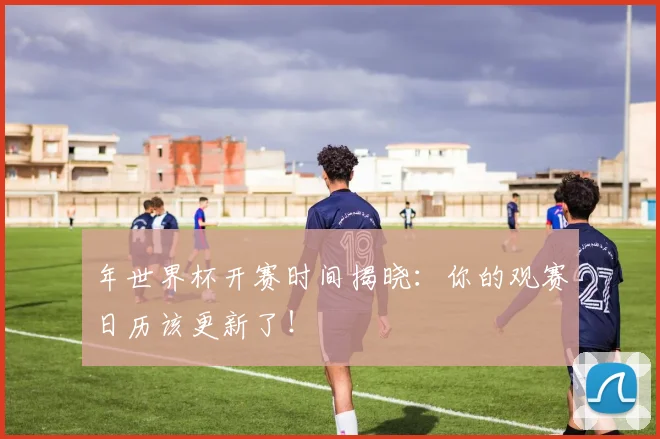 年世界杯开赛时间揭晓:你的观赛日历该更新了!