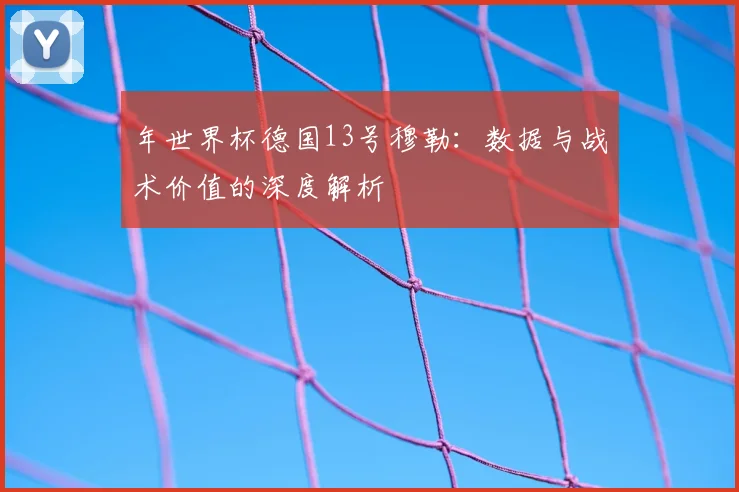 年世界杯德国13号穆勒:数据与战术价值的深度解析