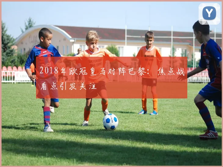 2018年欧冠皇马对阵巴黎:焦点战看点引发关注