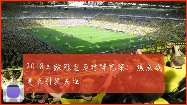 2018年欧冠皇马对阵巴黎:焦点战看点引发关注