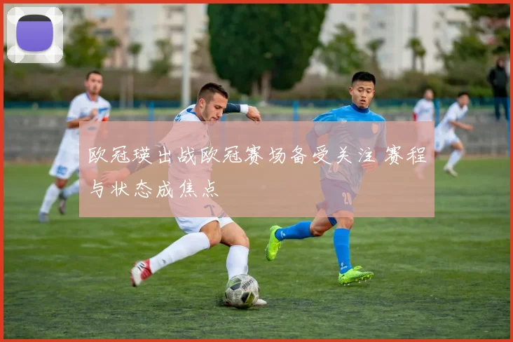 欧冠瑛出战欧冠赛场备受关注 赛程与状态成焦点