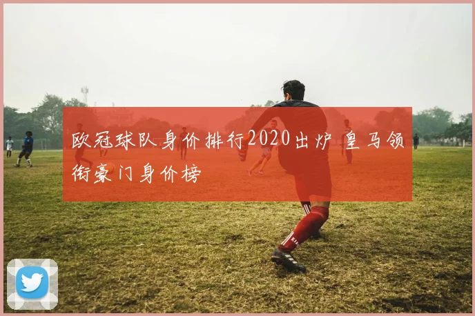 欧冠球队身价排行2020出炉 皇马领衔豪门身价榜