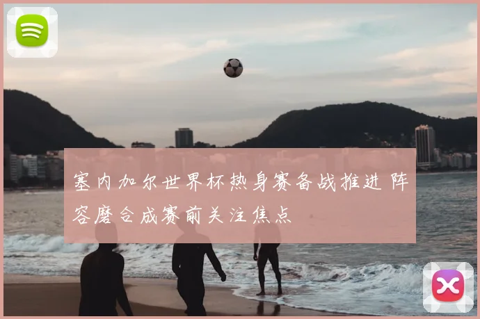 塞内加尔世界杯热身赛备战推进 阵容磨合成赛前关注焦点
