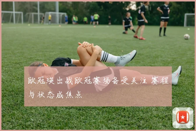 欧冠瑛出战欧冠赛场备受关注 赛程与状态成焦点