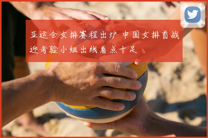 亚运会女排赛程出炉 中国女排首战迎考验小组出线看点十足