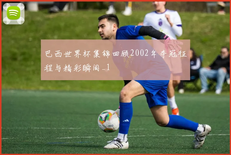 巴西世界杯集锦回顾2002年夺冠征程与精彩瞬间_1