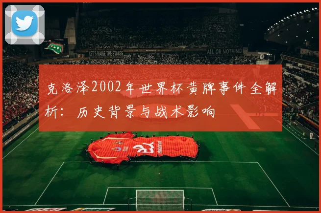 克洛泽2002年世界杯黄牌事件全解析：历史背景与战术影响