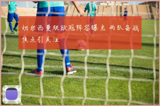 切尔西曼联欧冠阵容曝光 两队备战焦点引关注