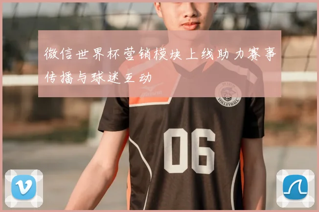 微信世界杯营销模块上线助力赛事传播与球迷互动