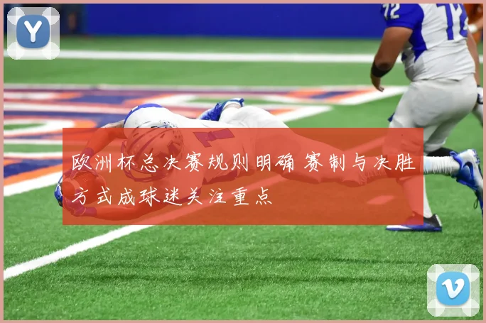 欧洲杯总决赛规则明确 赛制与决胜方式成球迷关注重点