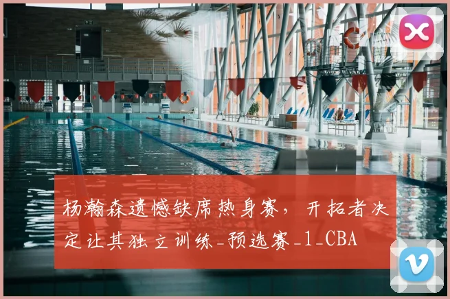 杨瀚森遗憾缺席热身赛，开拓者决定让其独立训练_预选赛_1_CBA